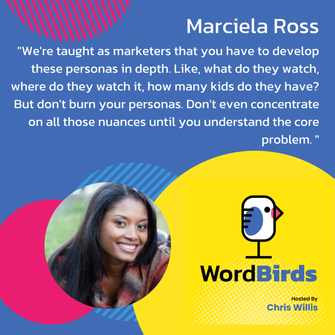 A quote from Marciela Ross is displayed on a blue background: ""We're taught as marketers that you have to develop these personas in depth. Like, what do they watch, where do they watch it, how many kids do they have? But don't burn your personas. Don't even concentrate on all those nuances until you understand the core problem." At the bottom of the image is a headshot of Marciela Ross and the WordBirds logo.